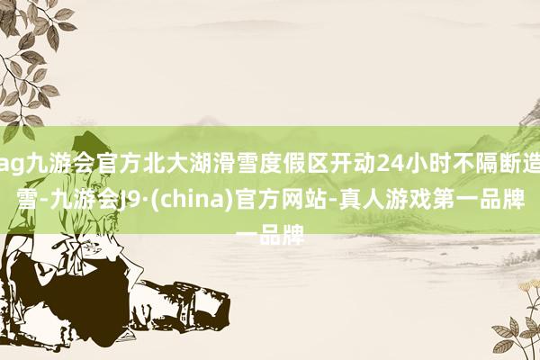 ag九游会官方北大湖滑雪度假区开动24小时不隔断造雪-九游会J9·(china)官方网站-真人游戏第一品牌