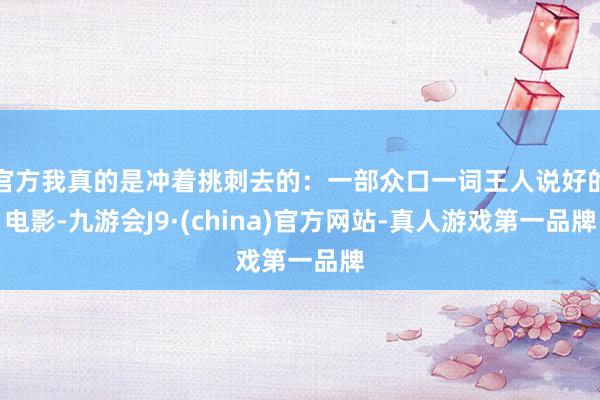 官方我真的是冲着挑刺去的：一部众口一词王人说好的电影-九游会J9·(china)官方网站-真人游戏第一品牌