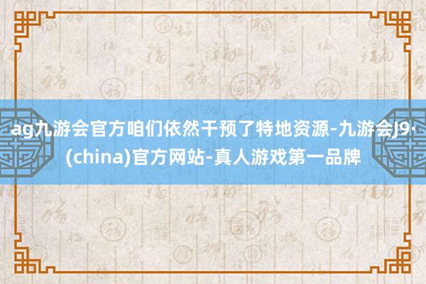 ag九游会官方咱们依然干预了特地资源-九游会J9·(china)官方网站-真人游戏第一品牌