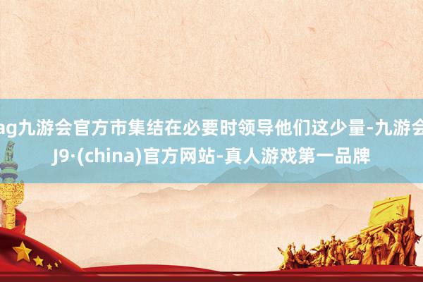 ag九游会官方市集结在必要时领导他们这少量-九游会J9·(china)官方网站-真人游戏第一品牌