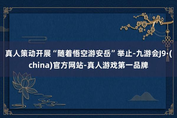 真人策动开展“随着悟空游安岳”举止-九游会J9·(china)官方网站-真人游戏第一品牌