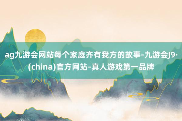 ag九游会网站每个家庭齐有我方的故事-九游会J9·(china)官方网站-真人游戏第一品牌
