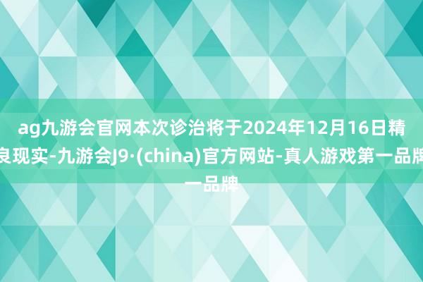 ag九游会官网　　本次诊治将于2024年12月16日精良现实-九游会J9·(china)官方网站-真人游戏第一品牌