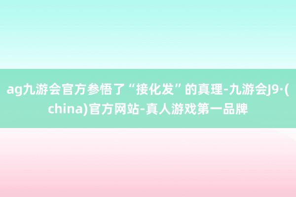 ag九游会官方参悟了“接化发”的真理-九游会J9·(china)官方网站-真人游戏第一品牌