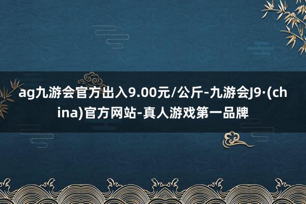 ag九游会官方出入9.00元/公斤-九游会J9·(china)官方网站-真人游戏第一品牌