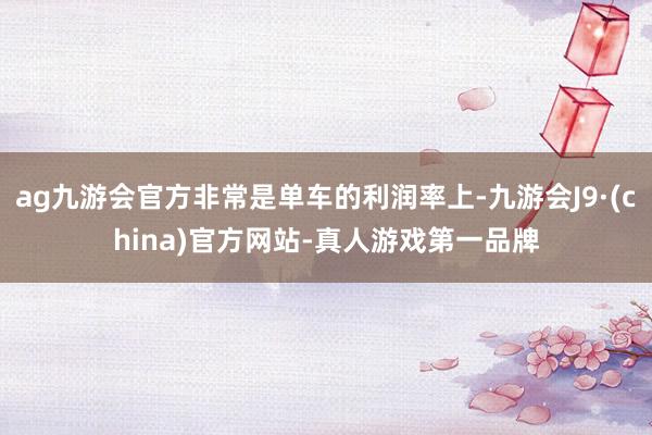 ag九游会官方非常是单车的利润率上-九游会J9·(china)官方网站-真人游戏第一品牌