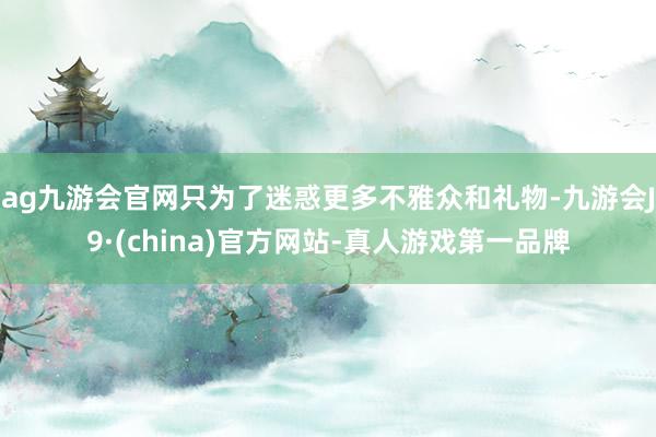 ag九游会官网只为了迷惑更多不雅众和礼物-九游会J9·(china)官方网站-真人游戏第一品牌