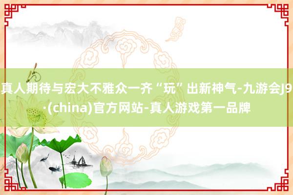 真人期待与宏大不雅众一齐“玩”出新神气-九游会J9·(china)官方网站-真人游戏第一品牌