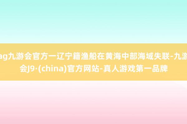 ag九游会官方一辽宁籍渔船在黄海中部海域失联-九游会J9·(china)官方网站-真人游戏第一品牌
