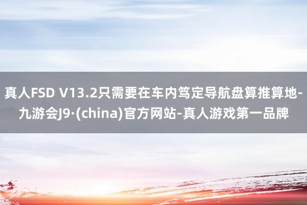 真人FSD V13.2只需要在车内笃定导航盘算推算地-九游会J9·(china)官方网站-真人游戏第一品牌