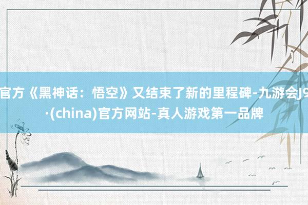 官方《黑神话：悟空》又结束了新的里程碑-九游会J9·(china)官方网站-真人游戏第一品牌