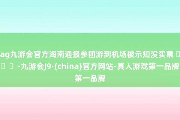 ag九游会官方海南通报参团游到机场被示知没买票 ​​​-九游会J9·(china)官方网站-真人游戏第一品牌