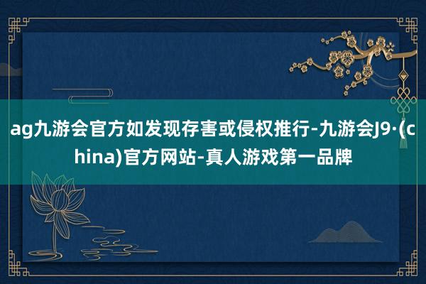 ag九游会官方如发现存害或侵权推行-九游会J9·(china)官方网站-真人游戏第一品牌