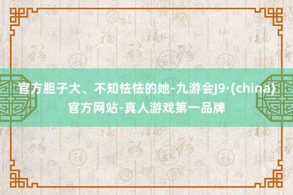 官方胆子大、不知怯怯的她-九游会J9·(china)官方网站-真人游戏第一品牌