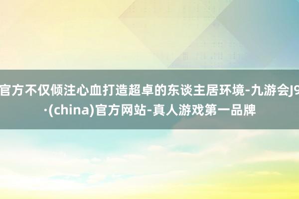 官方不仅倾注心血打造超卓的东谈主居环境-九游会J9·(china)官方网站-真人游戏第一品牌