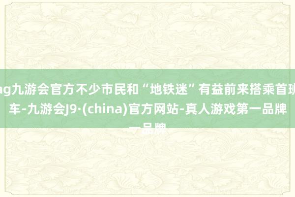 ag九游会官方不少市民和“地铁迷”有益前来搭乘首班车-九游会J9·(china)官方网站-真人游戏第一品牌