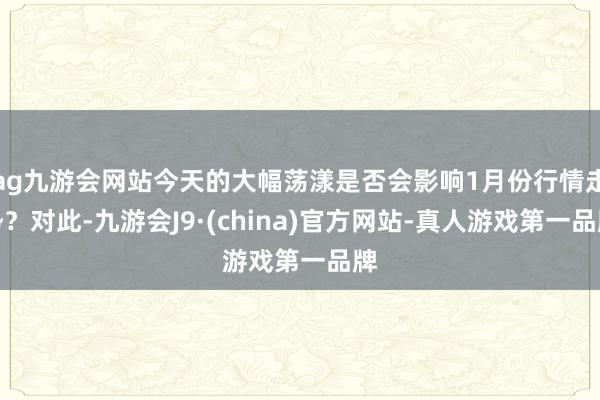 ag九游会网站今天的大幅荡漾是否会影响1月份行情走势?对此-九游会J9·(china)官方网站-真人游戏第一品牌