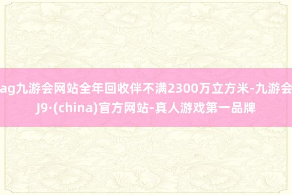 ag九游会网站全年回收伴不满2300万立方米-九游会J9·(china)官方网站-真人游戏第一品牌