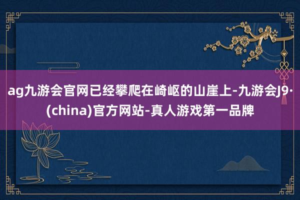 ag九游会官网已经攀爬在崎岖的山崖上-九游会J9·(china)官方网站-真人游戏第一品牌