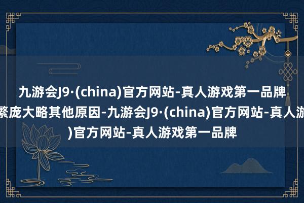 九游会J9·(china)官方网站-真人游戏第一品牌要是因经济繁庞大略其他原因-九游会J9·(china)官方网站-真人游戏第一品牌