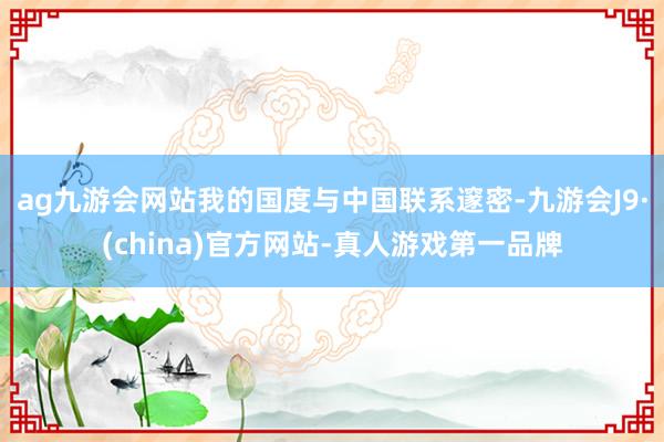 ag九游会网站我的国度与中国联系邃密-九游会J9·(china)官方网站-真人游戏第一品牌