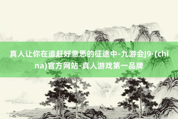 真人让你在追赶好意思的征途中-九游会J9·(china)官方网站-真人游戏第一品牌
