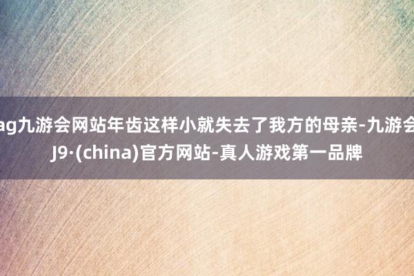 ag九游会网站年齿这样小就失去了我方的母亲-九游会J9·(china)官方网站-真人游戏第一品牌
