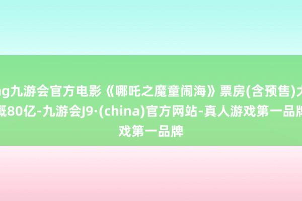 ag九游会官方电影《哪吒之魔童闹海》票房(含预售)大概80亿-九游会J9·(china)官方网站-真人游戏第一品牌