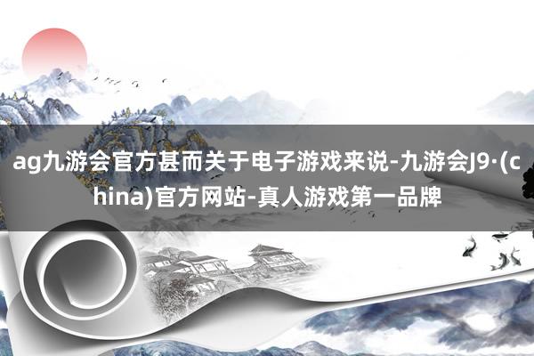 ag九游会官方甚而关于电子游戏来说-九游会J9·(china)官方网站-真人游戏第一品牌