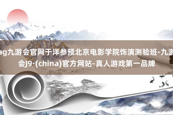 ag九游会官网于洋参预北京电影学院饰演测验班-九游会J9·(china)官方网站-真人游戏第一品牌