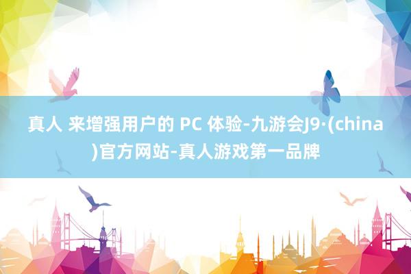 真人 来增强用户的 PC 体验-九游会J9·(china)官方网站-真人游戏第一品牌