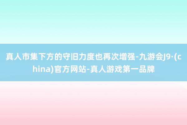 真人市集下方的守旧力度也再次增强-九游会J9·(china)官方网站-真人游戏第一品牌