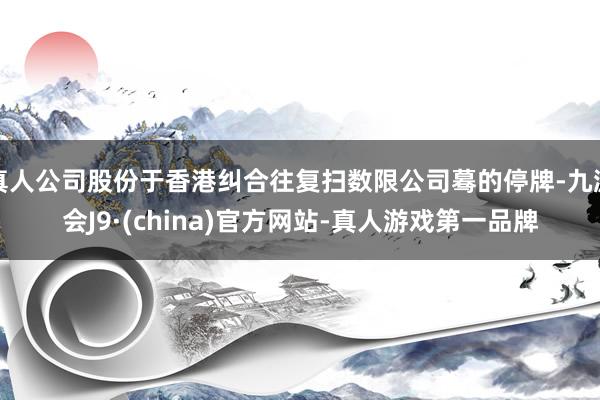 真人公司股份于香港纠合往复扫数限公司蓦的停牌-九游会J9·(china)官方网站-真人游戏第一品牌