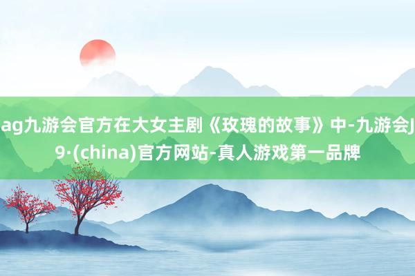 ag九游会官方在大女主剧《玫瑰的故事》中-九游会J9·(china)官方网站-真人游戏第一品牌