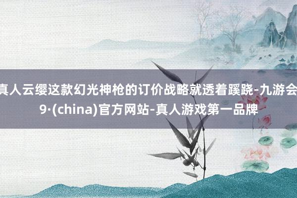 真人云缨这款幻光神枪的订价战略就透着蹊跷-九游会J9·(china)官方网站-真人游戏第一品牌