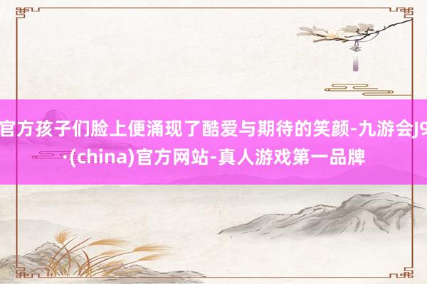 官方孩子们脸上便涌现了酷爱与期待的笑颜-九游会J9·(china)官方网站-真人游戏第一品牌