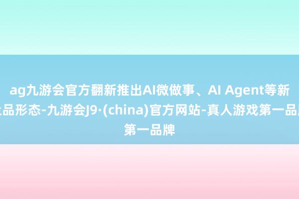 ag九游会官方翻新推出AI微做事、AI Agent等新址品形态-九游会J9·(china)官方网站-真人游戏第一品牌