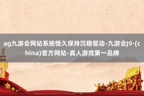 ag九游会网站系统恒久保持沉稳驱动-九游会J9·(china)官方网站-真人游戏第一品牌