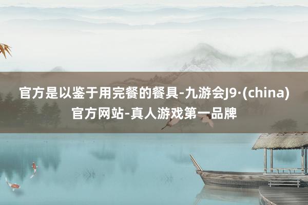 官方是以鉴于用完餐的餐具-九游会J9·(china)官方网站-真人游戏第一品牌
