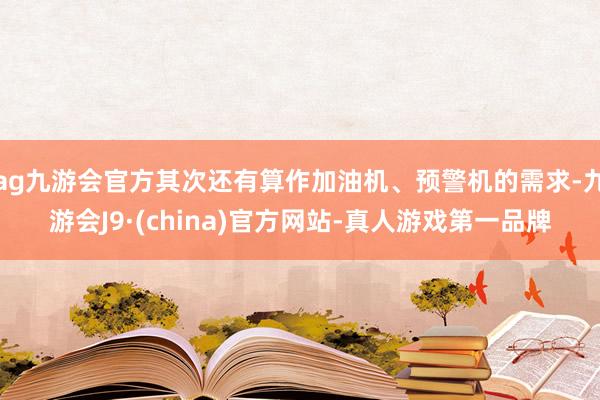 ag九游会官方其次还有算作加油机、预警机的需求-九游会J9·(china)官方网站-真人游戏第一品牌