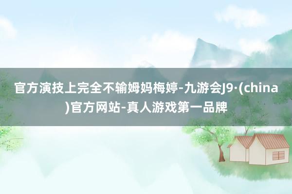 官方演技上完全不输姆妈梅婷-九游会J9·(china)官方网站-真人游戏第一品牌