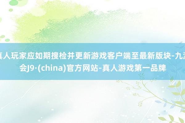 真人玩家应如期搜检并更新游戏客户端至最新版块-九游会J9·(china)官方网站-真人游戏第一品牌