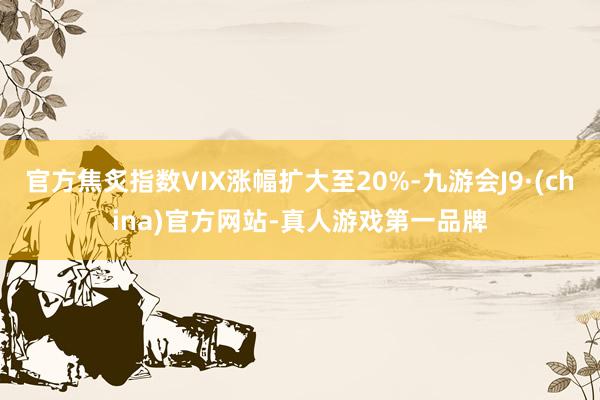 官方焦炙指数VIX涨幅扩大至20%-九游会J9·(china)官方网站-真人游戏第一品牌