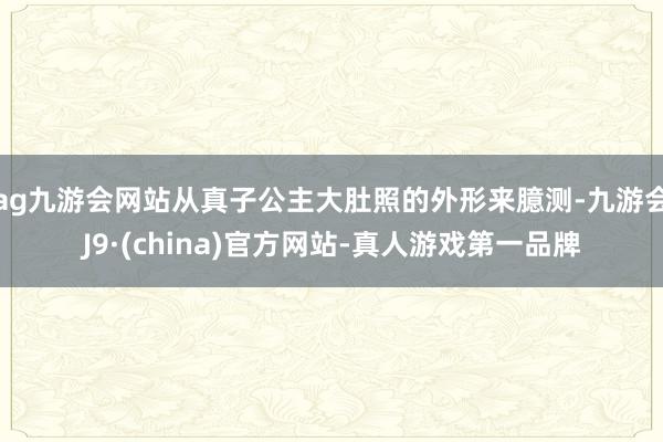 ag九游会网站从真子公主大肚照的外形来臆测-九游会J9·(china)官方网站-真人游戏第一品牌
