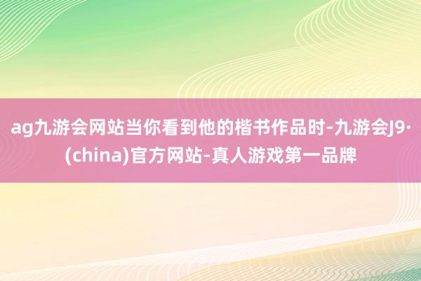 ag九游会网站当你看到他的楷书作品时-九游会J9·(china)官方网站-真人游戏第一品牌