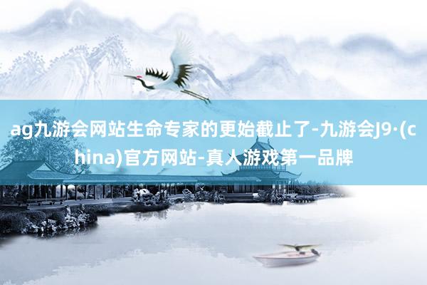 ag九游会网站生命专家的更始截止了-九游会J9·(china)官方网站-真人游戏第一品牌