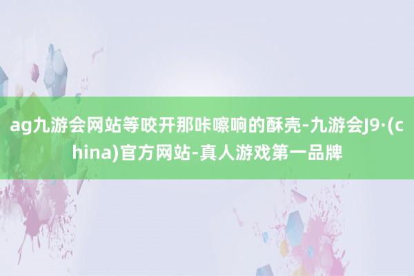 ag九游会网站等咬开那咔嚓响的酥壳-九游会J9·(china)官方网站-真人游戏第一品牌