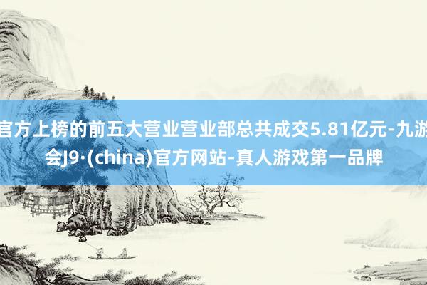 官方上榜的前五大营业营业部总共成交5.81亿元-九游会J9·(china)官方网站-真人游戏第一品牌