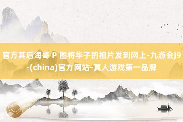 官方其后海哥 P 图将华子的相片发到网上-九游会J9·(china)官方网站-真人游戏第一品牌
