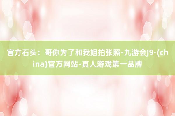 官方石头：哥你为了和我姐拍张照-九游会J9·(china)官方网站-真人游戏第一品牌